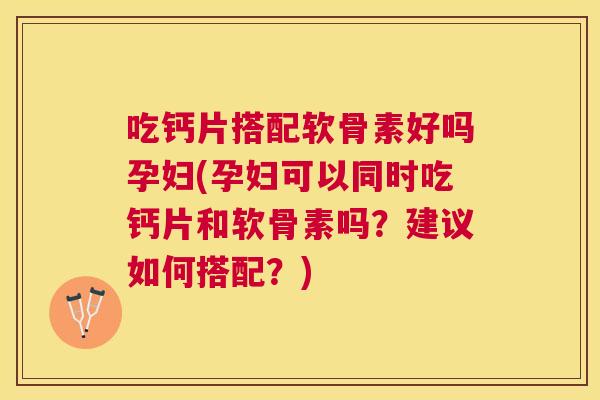 吃钙片搭配软骨素好吗孕妇(孕妇可以同时吃钙片和软骨素吗？建议如何搭配？)