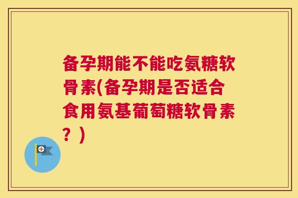 备孕期能不能吃氨糖软骨素(备孕期是否适合食用氨基葡萄糖软骨素？)