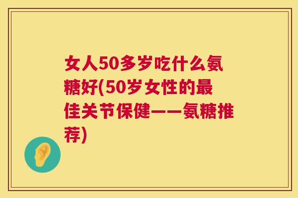 女人50多岁吃什么氨糖好(50岁女性的最佳关节保健——氨糖推荐)