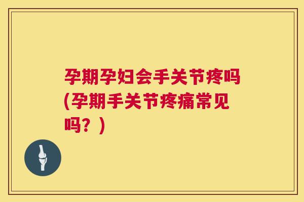 孕期孕妇会手关节疼吗(孕期手关节疼痛常见吗？)