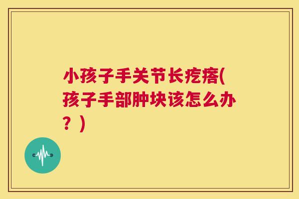 小孩子手关节长疙瘩(孩子手部肿块该怎么办？)
