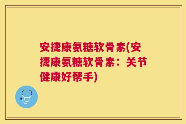 安捷康氨糖软骨素(安捷康氨糖软骨素：关节健康好帮手)