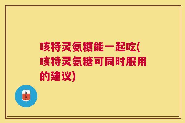 咳特灵氨糖能一起吃(咳特灵氨糖可同时服用的建议)