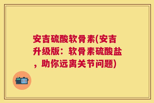 安吉硫酸软骨素(安吉升级版：软骨素硫酸盐，助你远离关节问题)