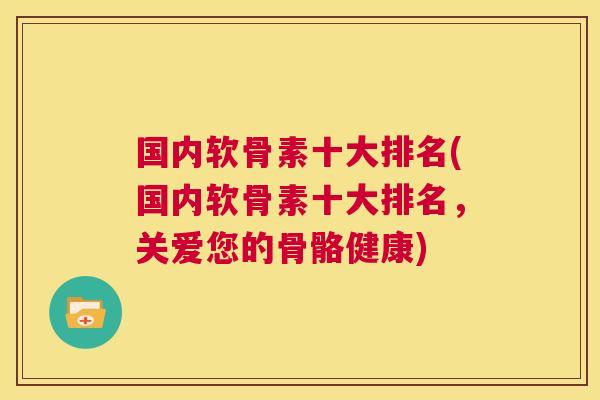国内软骨素十大排名(国内软骨素十大排名,关爱您的骨骼健康) 国内软骨素十大排名(国内软骨素十大排名,关爱您的骨骼健康)