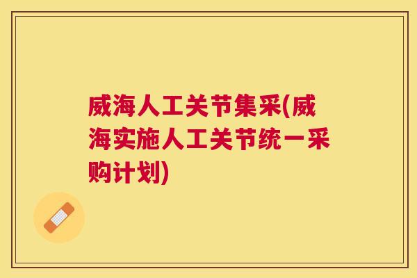 威海人工关节集采(威海实施人工关节统一采购计划)