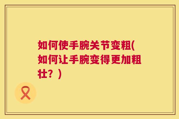 如何使手腕关节变粗(如何让手腕变得更加粗壮?) 如何使手腕关节变粗(如何让手腕变得更加粗壮?)