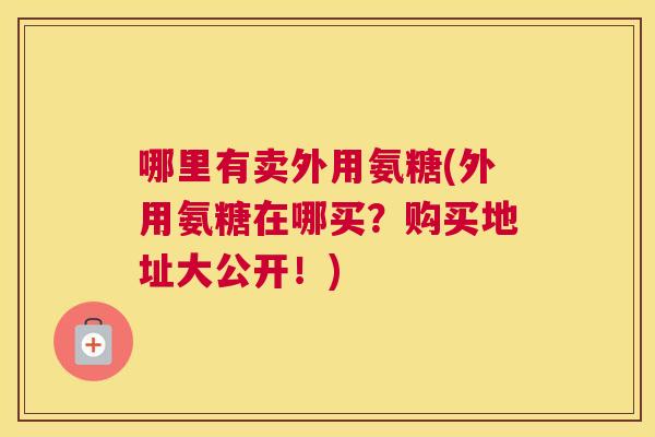 哪里有卖外用氨糖(外用氨糖在哪买？购买地址大公开！)