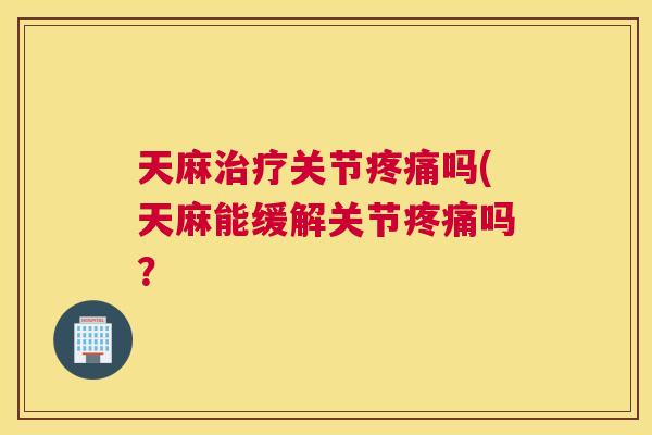 天麻治疗关节疼痛吗(天麻能缓解关节疼痛吗？