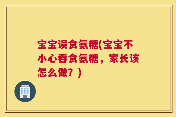 宝宝误食氨糖(宝宝不小心吞食氨糖，家长该怎么做？)