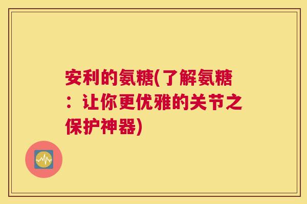 安利的氨糖(了解氨糖：让你更优雅的关节之保护神器)