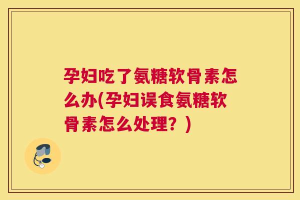 孕妇吃了氨糖软骨素怎么办(孕妇误食氨糖软骨素怎么处理？)