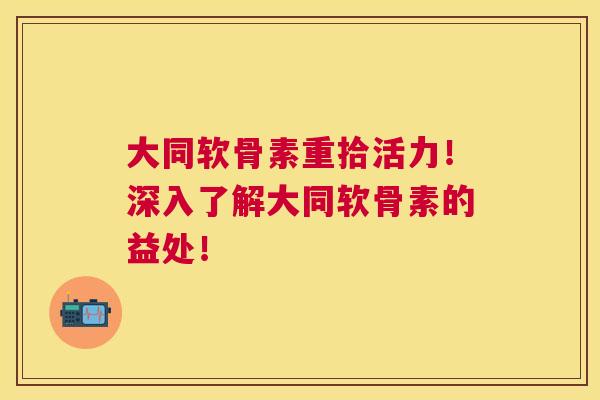 大同软骨素重拾活力！深入了解大同软骨素的益处！