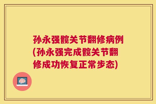 孙永强髋关节翻修病例(孙永强完成髋关节翻修成功恢复正常步态)
