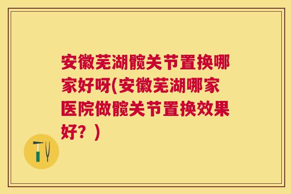 安徽芜湖髋关节置换哪家好呀(安徽芜湖哪家医院做髋关节置换效果好？)