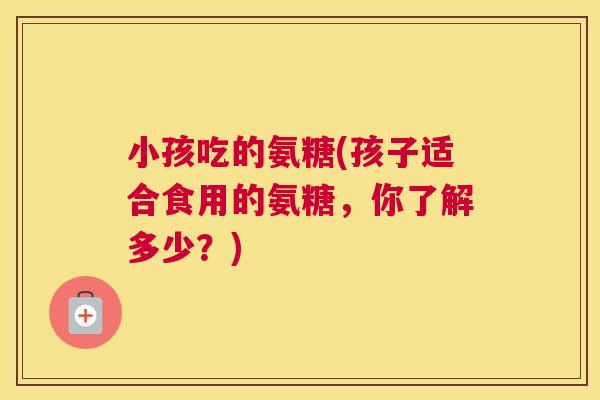 小孩吃的氨糖(孩子适合食用的氨糖，你了解多少？)