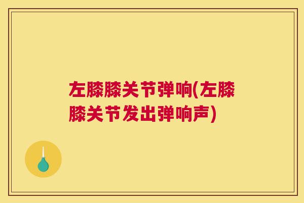 左膝膝关节弹响(左膝膝关节发出弹响声)