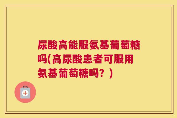 尿酸高能服氨基葡萄糖吗(高尿酸患者可服用氨基葡萄糖吗？)