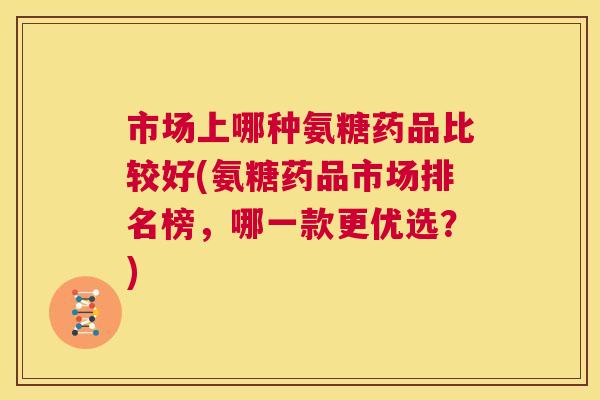 市场上哪种氨糖药品比较好(氨糖药品市场排名榜，哪一款更优选？)
