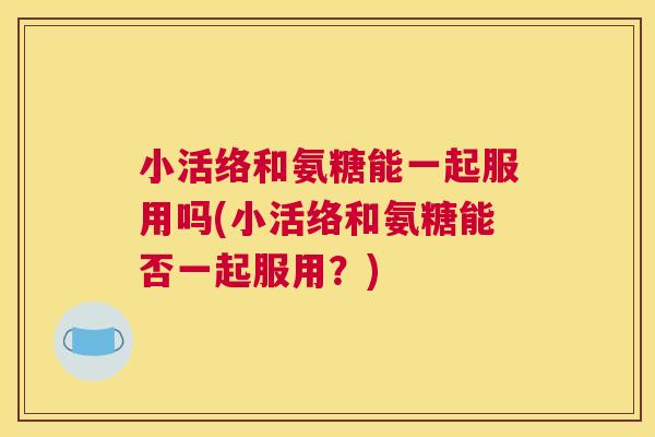 小活络和氨糖能一起服用吗(小活络和氨糖能否一起服用？)