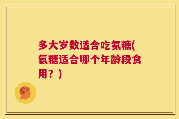 多大岁数适合吃氨糖(氨糖适合哪个年龄段食用？)