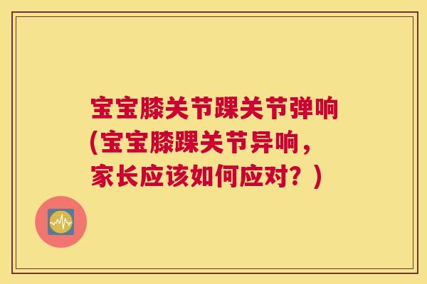 宝宝膝关节踝关节弹响(宝宝膝踝关节异响，家长应该如何应对？)