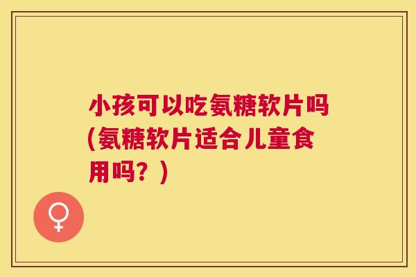 小孩可以吃氨糖软片吗(氨糖软片适合儿童食用吗？)