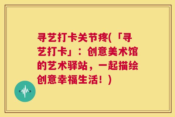 寻艺打卡关节疼(「寻艺打卡」：创意美术馆的艺术驿站，一起描绘创意幸福生活！)