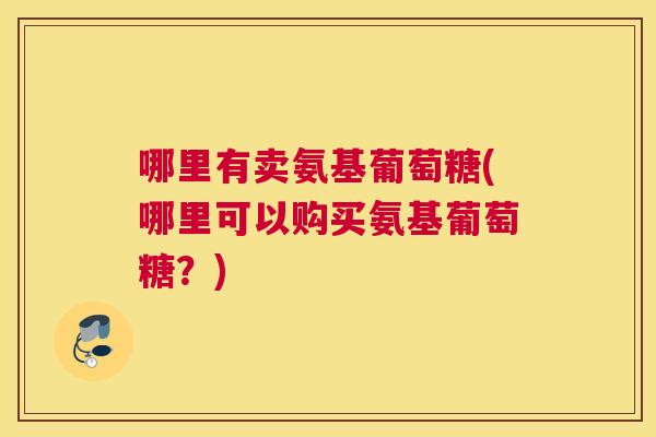 哪里有卖氨基葡萄糖(哪里可以购买氨基葡萄糖？)