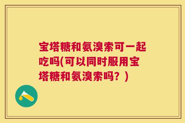 宝塔糖和氨溴索可一起吃吗(可以同时服用宝塔糖和氨溴索吗？)