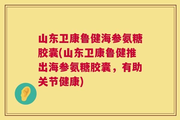 山东卫康鲁健海参氨糖胶囊(山东卫康鲁健推出海参氨糖胶囊，有助关节健康)