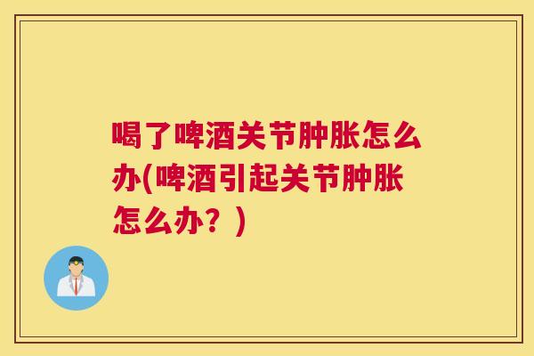 喝了啤酒关节肿胀怎么办(啤酒引起关节肿胀怎么办？)