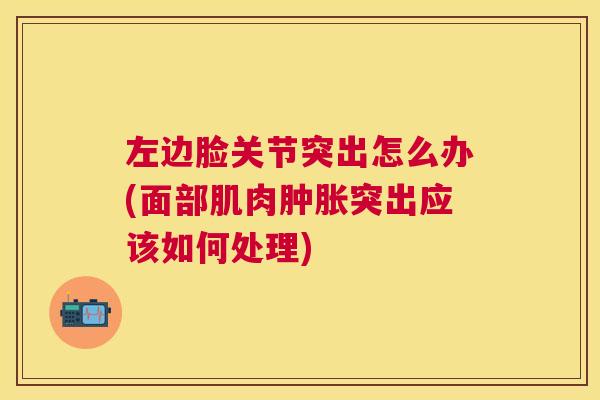 左边脸关节突出怎么办(面部肌肉肿胀突出应该如何处理)
