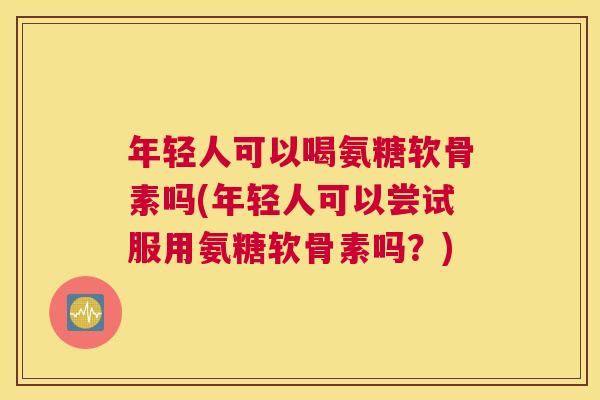 年轻人可以喝氨糖软骨素吗(年轻人可以尝试服用氨糖软骨素吗？)