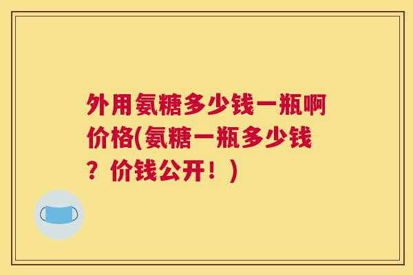 外用氨糖多少钱一瓶啊价格(氨糖一瓶多少钱？价钱公开！)