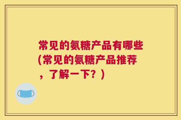 常见的氨糖产品有哪些(常见的氨糖产品推荐，了解一下？)