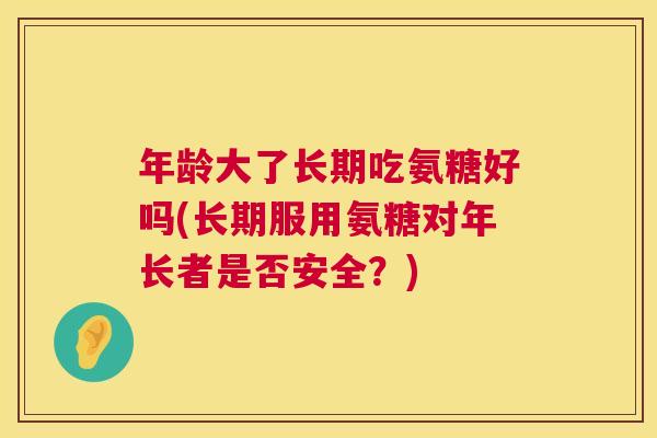 年龄大了长期吃氨糖好吗(长期服用氨糖对年长者是否安全？)