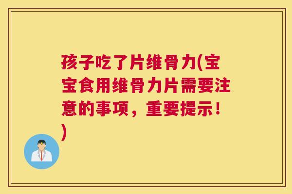 孩子吃了片维骨力(宝宝食用维骨力片需要注意的事项，重要提示！)
