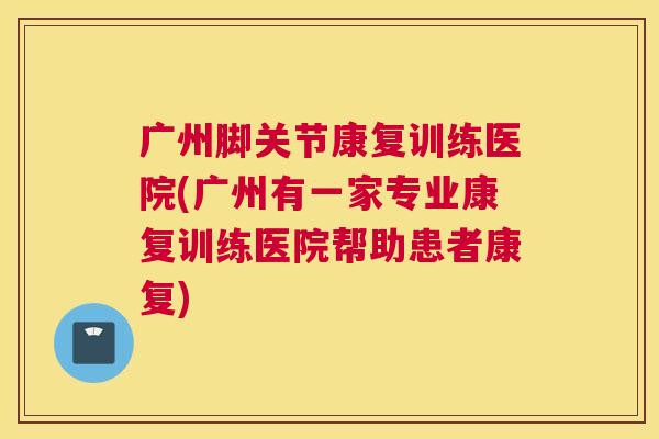 广州脚关节康复训练医院(广州有一家专业康复训练医院帮助患者康复)