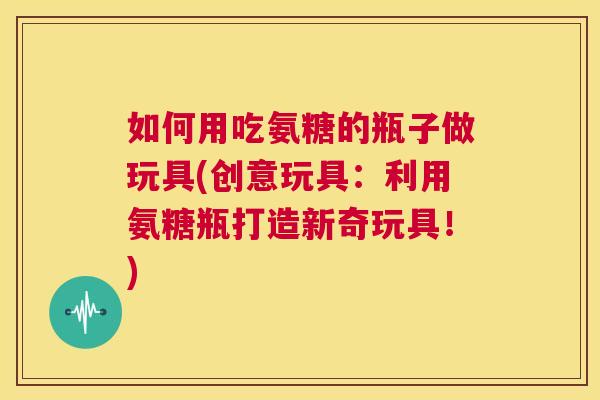 如何用吃氨糖的瓶子做玩具(创意玩具：利用氨糖瓶打造新奇玩具！)