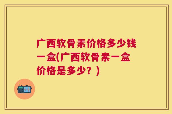 广西软骨素价格多少钱一盒(广西软骨素一盒价格是多少？)