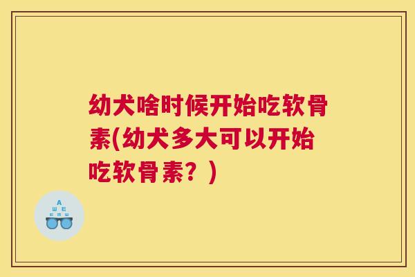 幼犬啥时候开始吃软骨素(幼犬多大可以开始吃软骨素？)