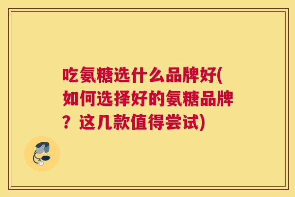 吃氨糖选什么品牌好(如何选择好的氨糖品牌？这几款值得尝试)