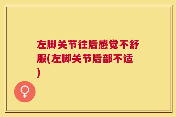左脚关节往后感觉不舒服(左脚关节后部不适)