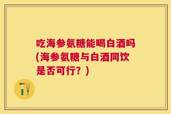 吃海参氨糖能喝白酒吗(海参氨糖与白酒同饮是否可行？)