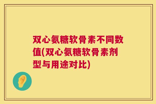 双心氨糖软骨素不同数值(双心氨糖软骨素剂型与用途对比)