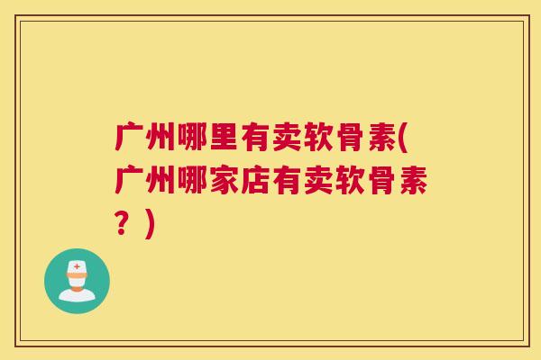 广州哪里有卖软骨素(广州哪家店有卖软骨素？)