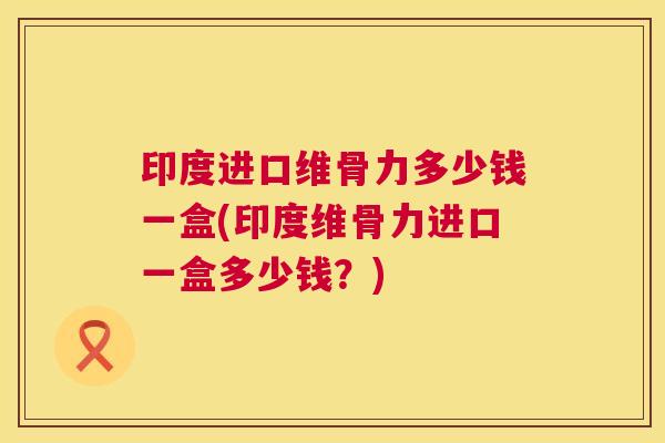 印度进口维骨力多少钱一盒(印度维骨力进口一盒多少钱？)