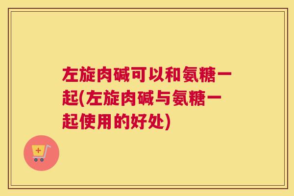 左旋肉碱可以和氨糖一起(左旋肉碱与氨糖一起使用的好处)