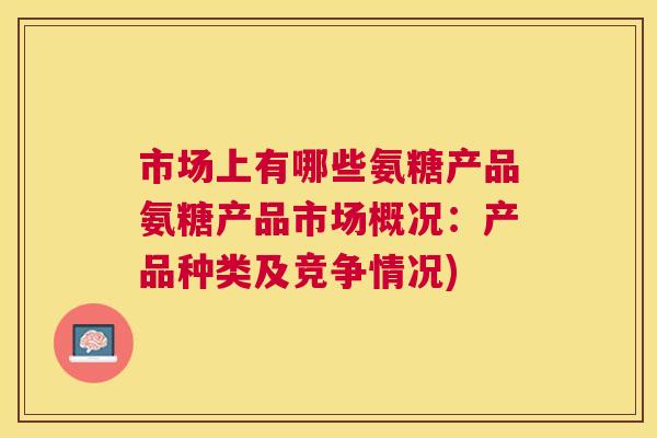 市场上有哪些氨糖产品氨糖产品市场概况：产品种类及竞争情况)